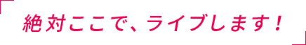 「絶対ここで、ライブします!」